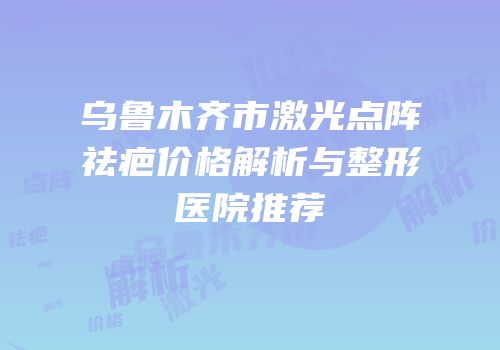 乌鲁木齐市激光点阵祛疤价格解析与整形医院推荐