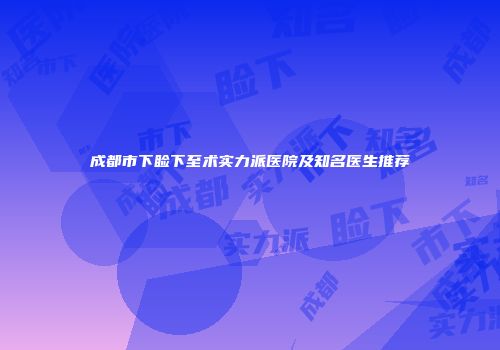 成都市下睑下至术实力派医院及知名医生推荐