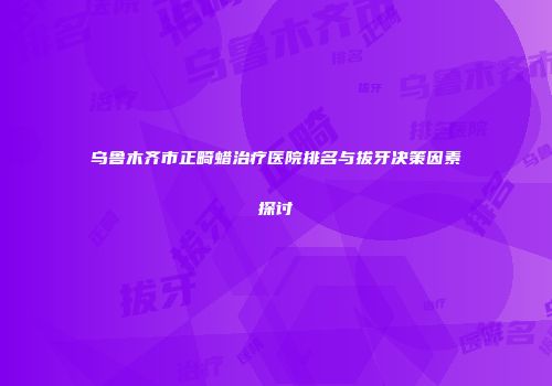 乌鲁木齐市正畸蜡治疗医院排名与拔牙决策因素探讨