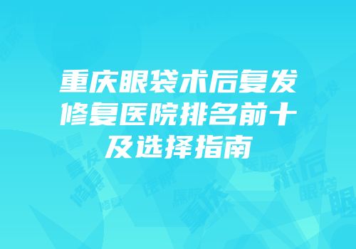 重庆眼袋术后复发修复医院排名前十及选择指南