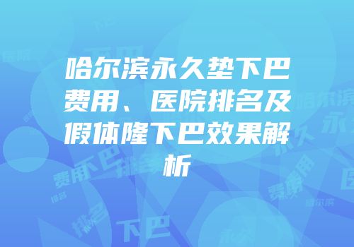 哈尔滨永久垫下巴费用、医院排名及假体隆下巴效果解析