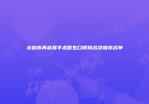 龙岩市再造耳手术医生口碑排名及推荐名单