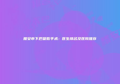 雅安市下巴吸脂手术：医生排名及医院推荐