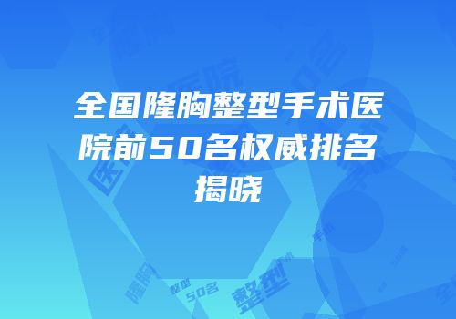 全国隆胸整型手术医院前50名权威排名揭晓