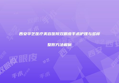 西安华艺医疗美容医院双眼皮手术护理与多样整形方法解析