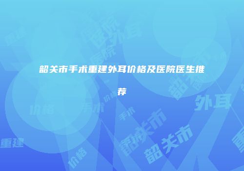 韶关市手术重建外耳价格及医院医生推荐