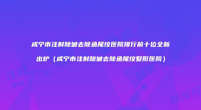 咸宁市注射除皱去除鱼尾纹医院排行前十位全新出炉（咸宁市注射除皱去除鱼尾纹整形医院）