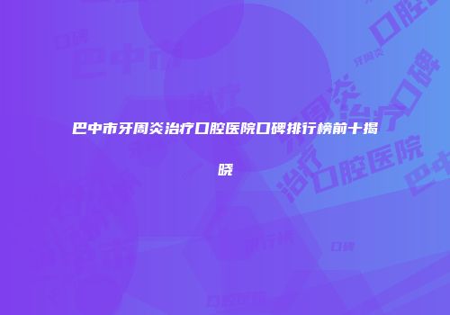 巴中市牙周炎治疗口腔医院口碑排行榜前十揭晓