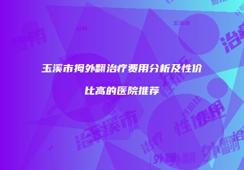 玉溪市拇外翻治疗费用分析及性价比高的医院推荐