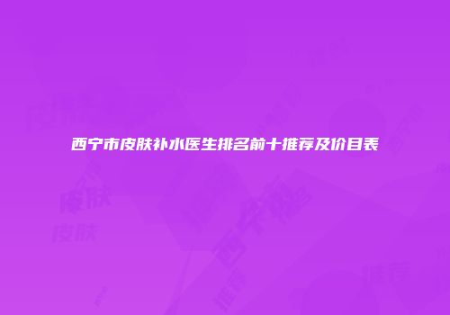 西宁市皮肤补水医生排名前十推荐及价目表