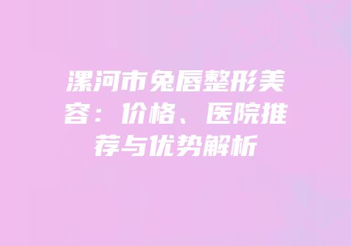 漯河市兔唇整形美容：价格、医院推荐与优势解析
