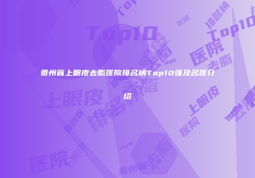 贵州省上眼皮去脂医院排名榜Top10强及名医介绍