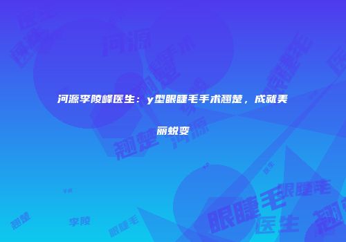 河源李陵峰医生：y型眼睫毛手术翘楚，成就美丽蜕变
