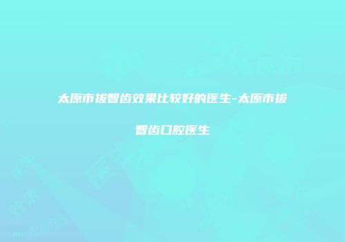 太原市拔智齿效果比较好的医生-太原市拔智齿口腔医生