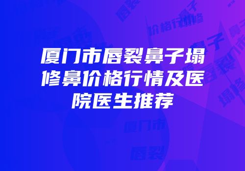 厦门市唇裂鼻子塌修鼻价格行情及医院医生推荐