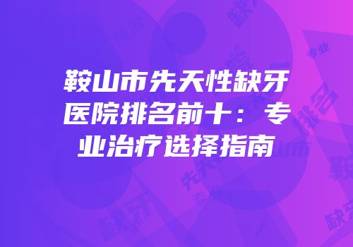鞍山市先天性缺牙医院排名前十：专业治疗选择指南