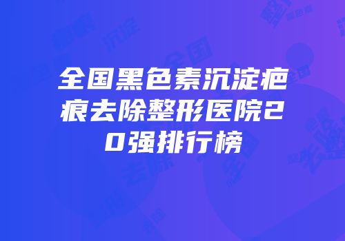 全国黑色素沉淀疤痕去除整形医院20强排行榜