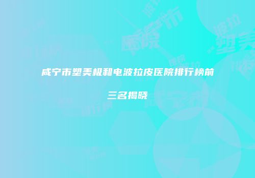咸宁市塑美极和电波拉皮医院排行榜前三名揭晓