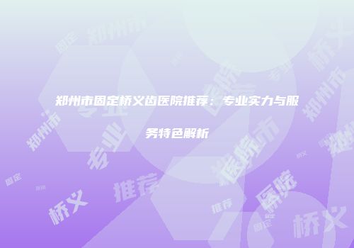 郑州市固定桥义齿医院推荐：专业实力与服务特色解析