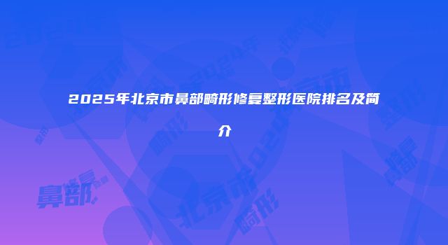 2025年北京市鼻部畸形修复整形医院排名及简介
