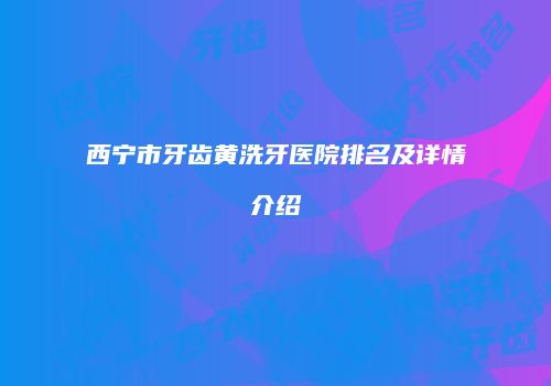 西宁市牙齿黄洗牙医院排名及详情介绍