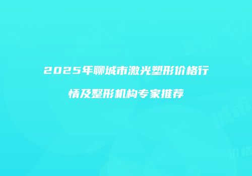 2025年聊城市激光塑形价格行情及整形机构专家推荐