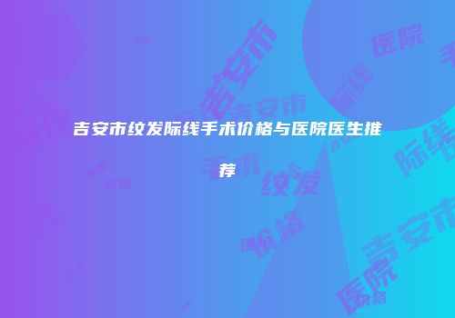 吉安市纹发际线手术价格与医院医生推荐