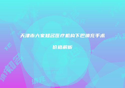 天津市六家知名医疗机构下巴填充手术价格解析