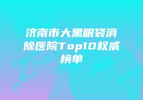 济南市大黑眼袋消除医院Top10权威榜单