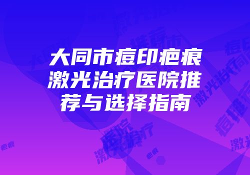 大同市痘印疤痕激光治疗医院推荐与选择指南