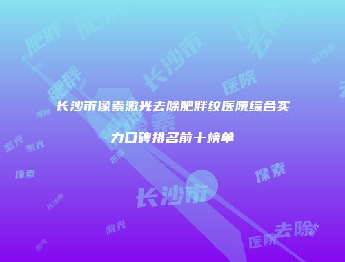 长沙市像素激光去除肥胖纹医院综合实力口碑排名前十榜单