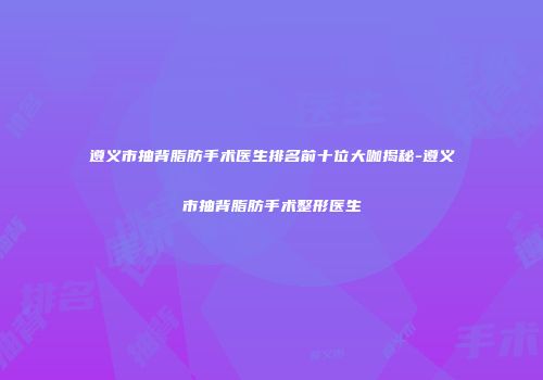 遵义市抽背脂肪手术医生排名前十位大咖揭秘-遵义市抽背脂肪手术整形医生