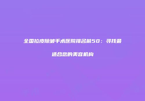 全国拉皮除皱手术医院排名前50：寻找最适合您的美容机构