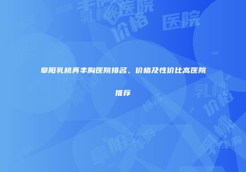 阜阳乳桃真丰胸医院排名、价格及性价比高医院推荐