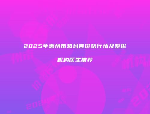 2025年惠州市热玛吉价格行情及整形机构医生推荐