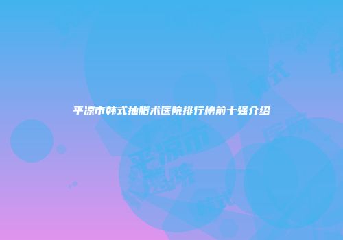 平凉市韩式抽脂术医院排行榜前十强介绍