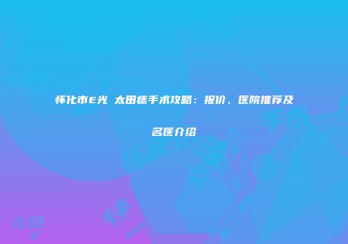 怀化市E光袪太田痣手术攻略：报价、医院推荐及名医介绍
