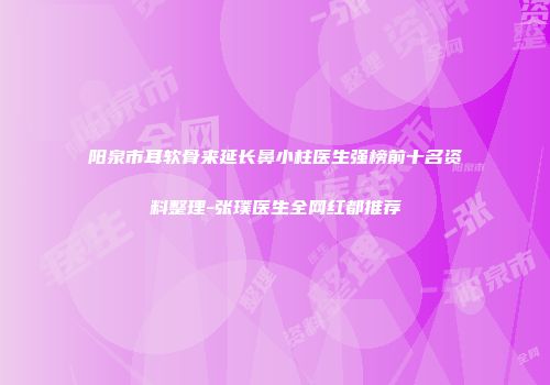 阳泉市耳软骨来延长鼻小柱医生强榜前十名资料整理-张璞医生全网红都推荐