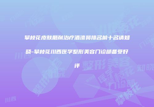 攀枝花皮肤磨削治疗酒渣鼻排名前十名请知晓-攀枝花川西医学整形美容门诊部备受好评