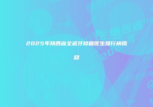 2025年陕西省全瓷牙修复医生排行榜揭晓
