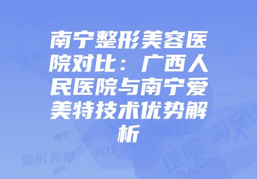 南宁整形美容医院对比：广西人民医院与南宁爱美特技术优势解析