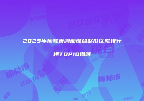 2025年榆林市胸部综合整形医院排行榜TOP10揭晓