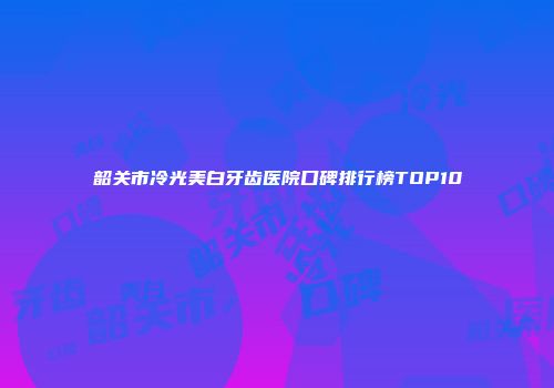韶关市冷光美白牙齿医院口碑排行榜TOP10