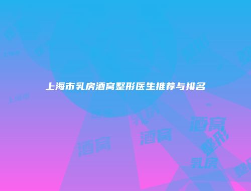 上海市乳房酒窝整形医生推荐与排名