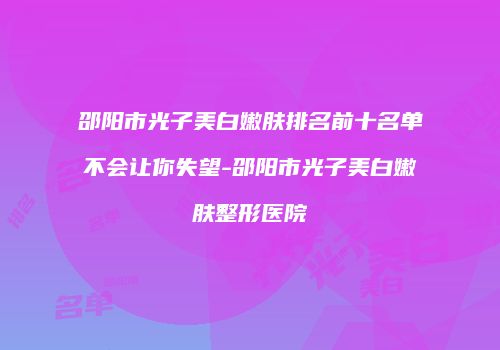 邵阳市光子美白嫩肤排名前十名单不会让你失望-邵阳市光子美白嫩肤整形医院