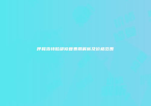 呼和浩特脸部修复费用解析及价格范围
