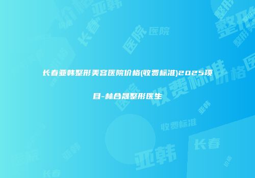 长春亚韩整形美容医院价格(收费标准)2025项目-林合晟整形医生