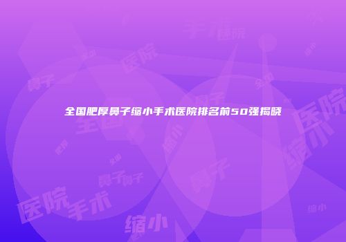全国肥厚鼻子缩小手术医院排名前50强揭晓