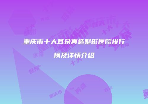 重庆市十大耳朵再造整形医院排行榜及详情介绍