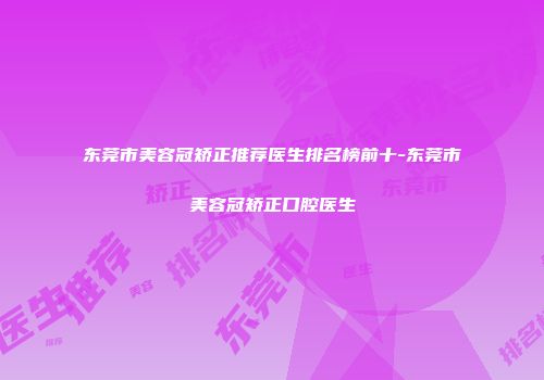 东莞市美容冠矫正推荐医生排名榜前十-东莞市美容冠矫正口腔医生